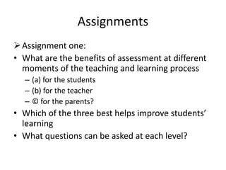 Assignments
Assignment one:
• What are the benefits of assessment at different
moments of the teaching and learning process
– (a) for the students
– (b) for the teacher
– © for the parents?
• Which of the three best helps improve students’
learning
• What questions can be asked at each level?
 