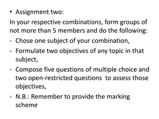 • Assignment two:
In your respective combinations, form groups of
not more than 5 members and do the following:
- Chose one subject of your combination,
- Formulate two objectives of any topic in that
subject,
- Compose five questions of multiple choice and
two open-restricted questions to assess those
objectives,
- N.B.: Remember to provide the marking
scheme
 