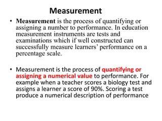 Measurement
• Measurement is the process of quantifying or
assigning a number to performance. In education
measurement instruments are tests and
examinations which if well constructed can
successfully measure learners’ performance on a
percentage scale.
• Measurement is the process of quantifying or
assigning a numerical value to performance. For
example when a teacher scores a biology test and
assigns a learner a score of 90%. Scoring a test
produce a numerical description of performance
 