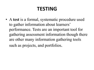 TESTING
• A test is a formal, systematic procedure used
to gather information about learners’
performance. Tests are an important tool for
gathering assessment information though there
are other many information gathering tools
such as projects, and portfolios.
 