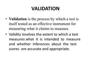 VALIDATION
• Validation is the process by which a test is
itself tested as an effective instrument for
measuring what it claims to measure.
• Validity involves the extent to which a test
measures what it is intended to measure
and whether inferences about the test
scores are accurate and appropriate.
 