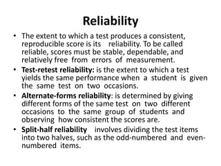 Reliability
• The extent to which a test produces a consistent,
reproducible score is its reliability. To be called
reliable, scores must be stable, dependable, and
relatively free from errors of measurement.
• Test-retest reliability: is the extent to which a test
yields the same performance when a student is given
the same test on two occasions.
• Alternate-forms reliability: is determined by giving
different forms of the same test on two different
occasions to the same group of students and
observing how consistent the scores are.
• Split-half reliability involves dividing the test items
into two halves, such as the odd-numbered and even-
numbered items.
 