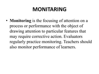 MONITARING
• Monitoring is the focusing of attention on a
process or performance with the object of
drawing attention to particular features that
may require corrective action. Evaluators
regularly practice monitoring. Teachers should
also monitor performance of learners.
 