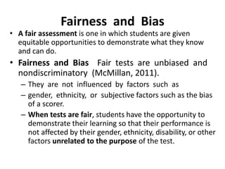 Fairness and Bias
• A fair assessment is one in which students are given
equitable opportunities to demonstrate what they know
and can do.
• Fairness and Bias Fair tests are unbiased and
nondiscriminatory (McMillan, 2011).
– They are not influenced by factors such as
– gender, ethnicity, or subjective factors such as the bias
of a scorer.
– When tests are fair, students have the opportunity to
demonstrate their learning so that their performance is
not affected by their gender, ethnicity, disability, or other
factors unrelated to the purpose of the test.
 