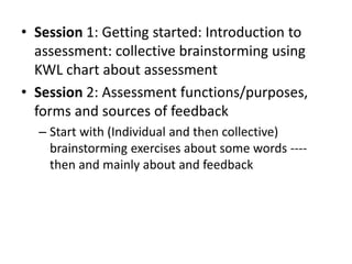 • Session 1: Getting started: Introduction to
assessment: collective brainstorming using
KWL chart about assessment
• Session 2: Assessment functions/purposes,
forms and sources of feedback
– Start with (Individual and then collective)
brainstorming exercises about some words ----
then and mainly about and feedback
 