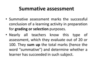Summative assessment
• Summative assessment marks the successful
conclusion of a learning activity in preparation
for grading or selection purposes.
• Nearly all teachers know this type of
assessment, which they evaluate out of 20 or
100. They sum up the total marks (hence the
word “summative”) and determine whether a
learner has succeeded in such subject.
 