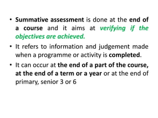 • Summative assessment is done at the end of
a course and it aims at verifying if the
objectives are achieved.
• It refers to information and judgement made
when a programme or activity is completed.
• It can occur at the end of a part of the course,
at the end of a term or a year or at the end of
primary, senior 3 or 6
 