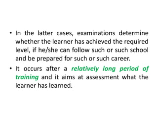 • In the latter cases, examinations determine
whether the learner has achieved the required
level, if he/she can follow such or such school
and be prepared for such or such career.
• It occurs after a relatively long period of
training and it aims at assessment what the
learner has learned.
 
