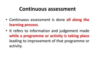 Continuous assessment
• Continuous assessment is done all along the
learning process.
• It refers to information and judgement made
while a programme or activity is taking place
leading to improvement of that programme or
activity.
 