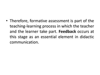 • Therefore, formative assessment is part of the
teaching-learning process in which the teacher
and the learner take part. Feedback occurs at
this stage as an essential element in didactic
communication.
 