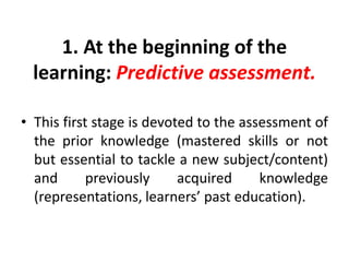 1. At the beginning of the
learning: Predictive assessment.
• This first stage is devoted to the assessment of
the prior knowledge (mastered skills or not
but essential to tackle a new subject/content)
and previously acquired knowledge
(representations, learners’ past education).
 