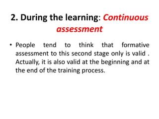 2. During the learning: Continuous
assessment
• People tend to think that formative
assessment to this second stage only is valid .
Actually, it is also valid at the beginning and at
the end of the training process.
 