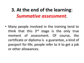 3. At the end of the learning:
Summative assessment.
• Many people involved in the training tend to
think that this 3rd stage is the only true
moment of assessment. Of course, the
certificate or diploma is a guarantee, a kind of
passport for life; people refer to it to get a job
or other allowances.
 