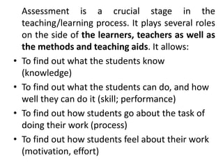 Assessment is a crucial stage in the
teaching/learning process. It plays several roles
on the side of the learners, teachers as well as
the methods and teaching aids. It allows:
• To find out what the students know
(knowledge)
• To find out what the students can do, and how
well they can do it (skill; performance)
• To find out how students go about the task of
doing their work (process)
• To find out how students feel about their work
(motivation, effort)
 