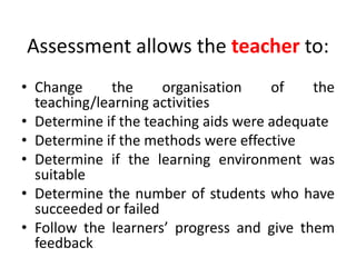 Assessment allows the teacher to:
• Change the organisation of the
teaching/learning activities
• Determine if the teaching aids were adequate
• Determine if the methods were effective
• Determine if the learning environment was
suitable
• Determine the number of students who have
succeeded or failed
• Follow the learners’ progress and give them
feedback
 