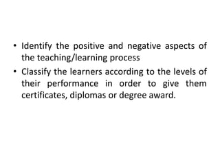 • Identify the positive and negative aspects of
the teaching/learning process
• Classify the learners according to the levels of
their performance in order to give them
certificates, diplomas or degree award.
 