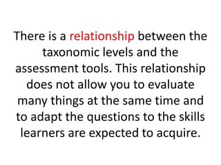 There is a relationship between the
taxonomic levels and the
assessment tools. This relationship
does not allow you to evaluate
many things at the same time and
to adapt the questions to the skills
learners are expected to acquire.
 