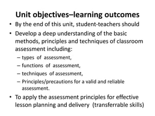 Unit objectives–learning outcomes
• By the end of this unit, student-teachers should
• Develop a deep understanding of the basic
methods, principles and techniques of classroom
assessment including:
– types of assessment,
– functions of assessment,
– techniques of assessment,
– Principles/precautions for a valid and reliable
assessment.
• To apply the assessment principles for effective
lesson planning and delivery (transferrable skills)
 
