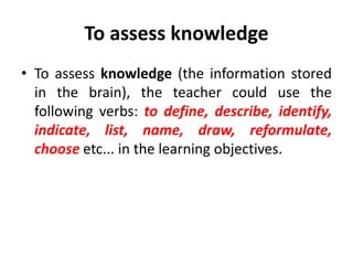 To assess knowledge
• To assess knowledge (the information stored
in the brain), the teacher could use the
following verbs: to define, describe, identify,
indicate, list, name, draw, reformulate,
choose etc... in the learning objectives.
 