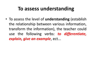 To assess understanding
• To assess the level of understanding (establish
the relationship between various information,
transform the information), the teacher could
use the following verbs: to differentiate,
explain, give an example, ect...
 