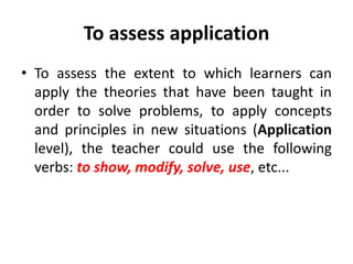 To assess application
• To assess the extent to which learners can
apply the theories that have been taught in
order to solve problems, to apply concepts
and principles in new situations (Application
level), the teacher could use the following
verbs: to show, modify, solve, use, etc...
 