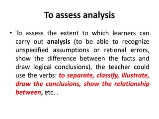 To assess analysis
• To assess the extent to which learners can
carry out analysis (to be able to recognize
unspecified assumptions or rational errors,
show the difference between the facts and
draw logical conclusions), the teacher could
use the verbs: to separate, classify, illustrate,
draw the conclusions, show the relationship
between, etc...
 
