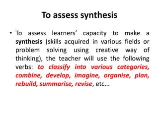 To assess synthesis
• To assess learners’ capacity to make a
synthesis (skills acquired in various fields or
problem solving using creative way of
thinking), the teacher will use the following
verbs: to classify into various categories,
combine, develop, imagine, organise, plan,
rebuild, summarise, revise, etc...
 