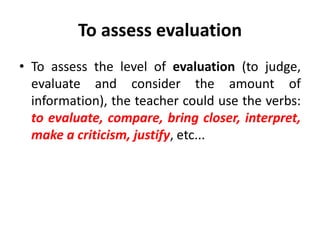 To assess evaluation
• To assess the level of evaluation (to judge,
evaluate and consider the amount of
information), the teacher could use the verbs:
to evaluate, compare, bring closer, interpret,
make a criticism, justify, etc...
 