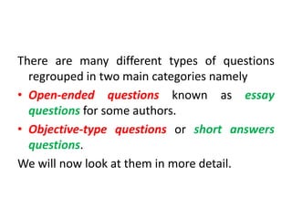 There are many different types of questions
regrouped in two main categories namely
• Open-ended questions known as essay
questions for some authors.
• Objective-type questions or short answers
questions.
We will now look at them in more detail.
 