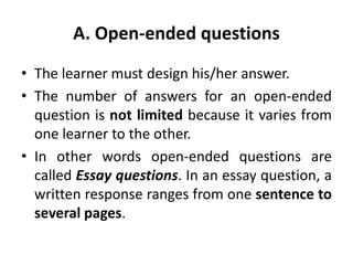 A. Open-ended questions
• The learner must design his/her answer.
• The number of answers for an open-ended
question is not limited because it varies from
one learner to the other.
• In other words open-ended questions are
called Essay questions. In an essay question, a
written response ranges from one sentence to
several pages.
 
