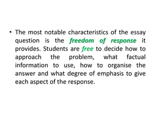 • The most notable characteristics of the essay
question is the freedom of response it
provides. Students are free to decide how to
approach the problem, what factual
information to use, how to organise the
answer and what degree of emphasis to give
each aspect of the response.
 