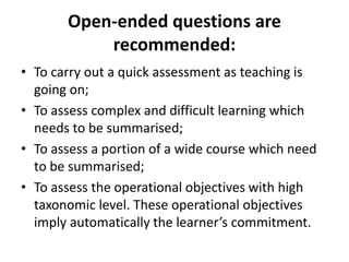 Open-ended questions are
recommended:
• To carry out a quick assessment as teaching is
going on;
• To assess complex and difficult learning which
needs to be summarised;
• To assess a portion of a wide course which need
to be summarised;
• To assess the operational objectives with high
taxonomic level. These operational objectives
imply automatically the learner’s commitment.
 