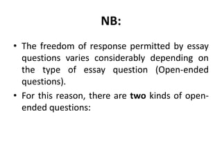 NB:
• The freedom of response permitted by essay
questions varies considerably depending on
the type of essay question (Open-ended
questions).
• For this reason, there are two kinds of open-
ended questions:
 
