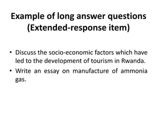 Example of long answer questions
(Extended-response item)
• Discuss the socio-economic factors which have
led to the development of tourism in Rwanda.
• Write an essay on manufacture of ammonia
gas.
 