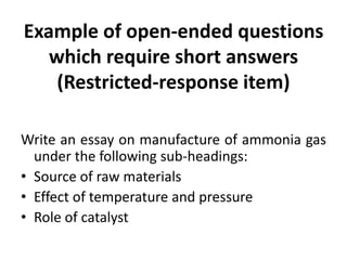 Example of open-ended questions
which require short answers
(Restricted-response item)
Write an essay on manufacture of ammonia gas
under the following sub-headings:
• Source of raw materials
• Effect of temperature and pressure
• Role of catalyst
 