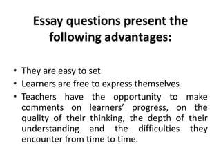Essay questions present the
following advantages:
• They are easy to set
• Learners are free to express themselves
• Teachers have the opportunity to make
comments on learners’ progress, on the
quality of their thinking, the depth of their
understanding and the difficulties they
encounter from time to time.
 