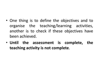 • One thing is to define the objectives and to
organise the teaching/learning activities,
another is to check if these objectives have
been achieved.
• Until the assessment is complete, the
teaching activity is not complete.
 