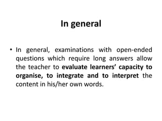 In general
• In general, examinations with open-ended
questions which require long answers allow
the teacher to evaluate learners’ capacity to
organise, to integrate and to interpret the
content in his/her own words.
 