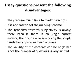 Essay questions present the following
disadvantages:
• They require much time to mark the scripts
• It is not easy to set the marking scheme
• The tendency towards subjectivity is always
there because there is no single correct
answer; the person who is marking the scripts
tends to compare learners’ answers
• The validity of the contents can be neglected
since the number of questions is very limited.
 