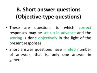 B. Short answer questions
(Objective-type questions)
• These are questions to which correct
responses may be set up in advance and the
scoring is done objectively in the light of the
present responses.
• Short answer questions have limited number
of answers, that is, only one answer in
general.
 