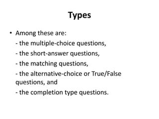 Types
• Among these are:
- the multiple-choice questions,
- the short-answer questions,
- the matching questions,
- the alternative-choice or True/False
questions, and
- the completion type questions.
 
