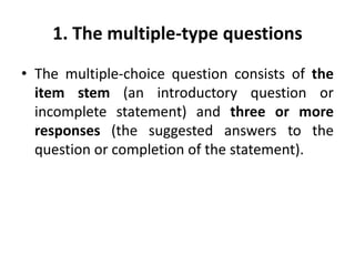 1. The multiple-type questions
• The multiple-choice question consists of the
item stem (an introductory question or
incomplete statement) and three or more
responses (the suggested answers to the
question or completion of the statement).
 
