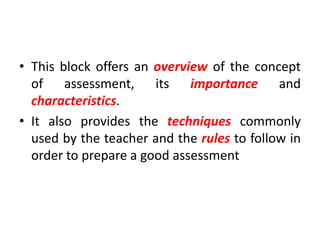 • This block offers an overview of the concept
of assessment, its importance and
characteristics.
• It also provides the techniques commonly
used by the teacher and the rules to follow in
order to prepare a good assessment
 