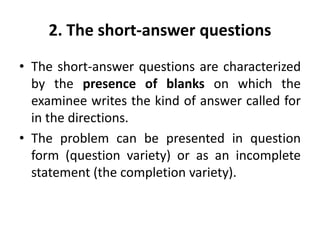 2. The short-answer questions
• The short-answer questions are characterized
by the presence of blanks on which the
examinee writes the kind of answer called for
in the directions.
• The problem can be presented in question
form (question variety) or as an incomplete
statement (the completion variety).
 