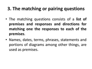 3. The matching or pairing questions
• The matching questions consists of a list of
premises and responses and directions for
matching one the responses to each of the
premises.
• Names, dates, terms, phrases, statements and
portions of diagrams among other things, are
used as premises.
 