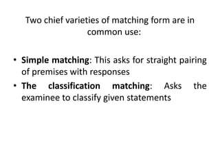 Two chief varieties of matching form are in
common use:
• Simple matching: This asks for straight pairing
of premises with responses
• The classification matching: Asks the
examinee to classify given statements
 