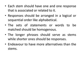 • Each stem should have one and one response
that is associated or related to it.
• Responses should be arranged in a logical or
sequential order like alphabetical.
• The sets of statements or words to be
matched should be homogenous.
• The longer phrases should serve as stems
while shorter ones should be responses.
• Endeavour to have more alternatives than the
stems.
 