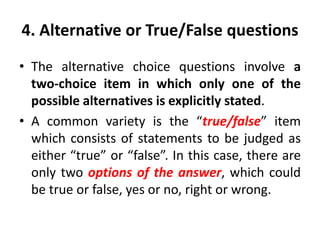 4. Alternative or True/False questions
• The alternative choice questions involve a
two-choice item in which only one of the
possible alternatives is explicitly stated.
• A common variety is the “true/false” item
which consists of statements to be judged as
either “true” or “false”. In this case, there are
only two options of the answer, which could
be true or false, yes or no, right or wrong.
 