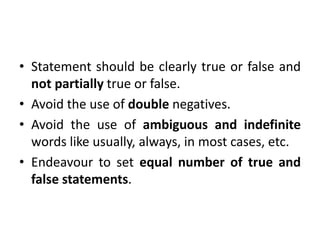 • Statement should be clearly true or false and
not partially true or false.
• Avoid the use of double negatives.
• Avoid the use of ambiguous and indefinite
words like usually, always, in most cases, etc.
• Endeavour to set equal number of true and
false statements.
 