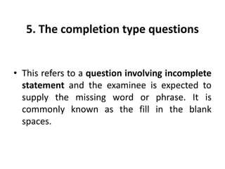 5. The completion type questions
• This refers to a question involving incomplete
statement and the examinee is expected to
supply the missing word or phrase. It is
commonly known as the fill in the blank
spaces.
 